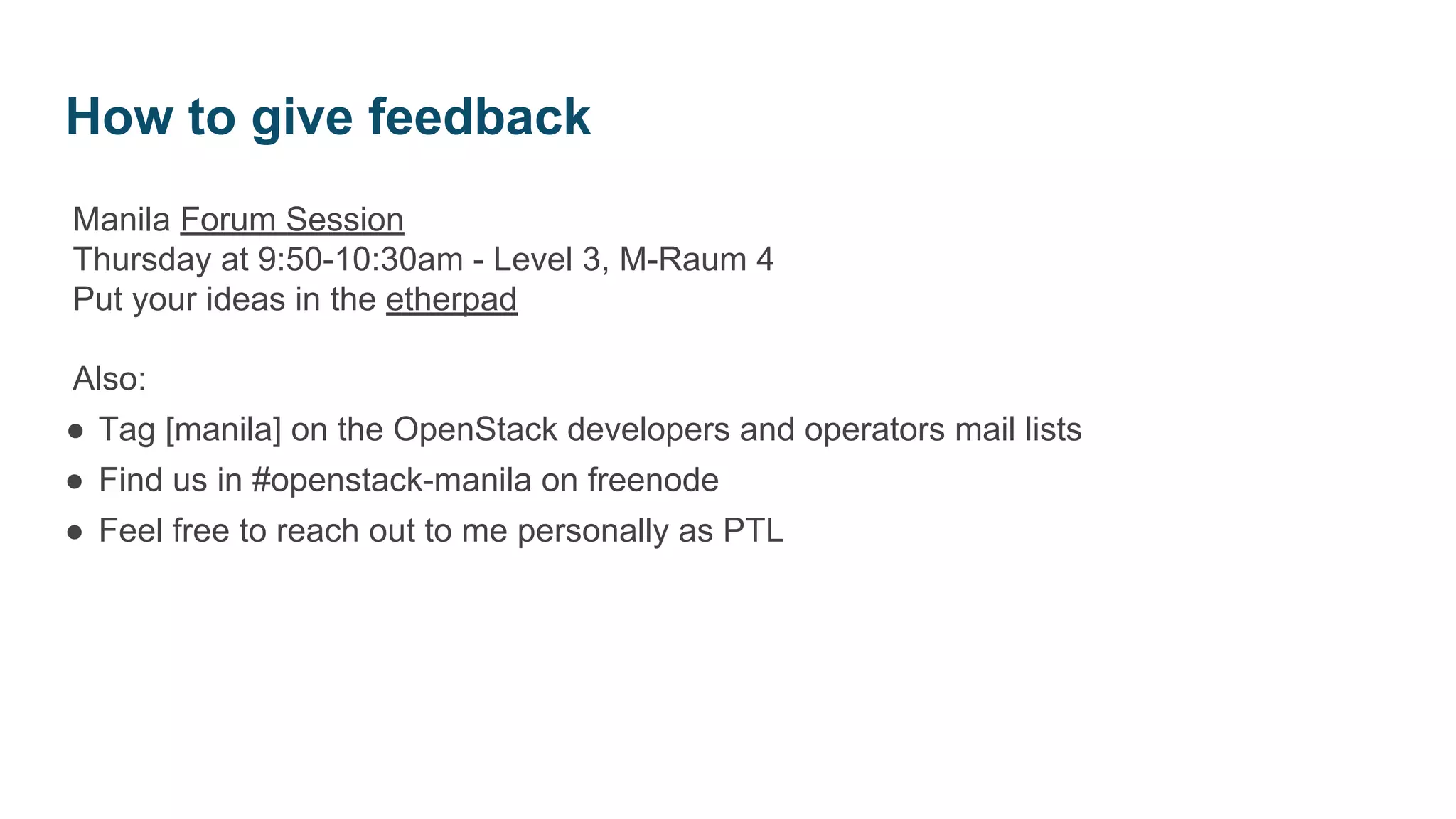 Manila Forum Session
Thursday at 9:50-10:30am - Level 3, M-Raum 4
Put your ideas in the etherpad
Also:
● Tag [manila] on the OpenStack developers and operators mail lists
● Find us in #openstack-manila on freenode
● Feel free to reach out to me personally as PTL
How to give feedback
 