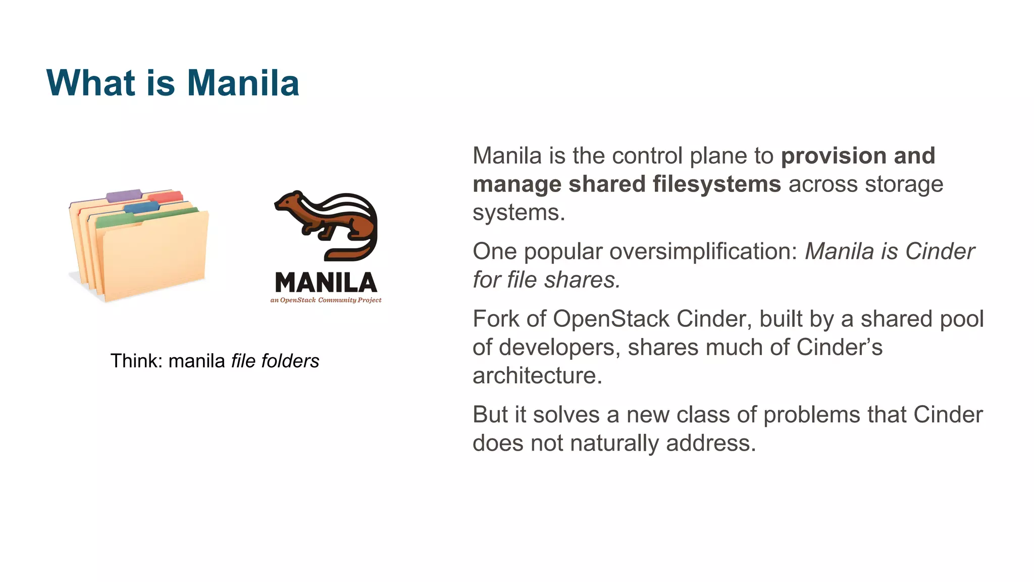 Manila is the control plane to provision and
manage shared filesystems across storage
systems.
One popular oversimplification: Manila is Cinder
for file shares.
Fork of OpenStack Cinder, built by a shared pool
of developers, shares much of Cinder’s
architecture.
But it solves a new class of problems that Cinder
does not naturally address.
Think: manila file folders
What is Manila
 