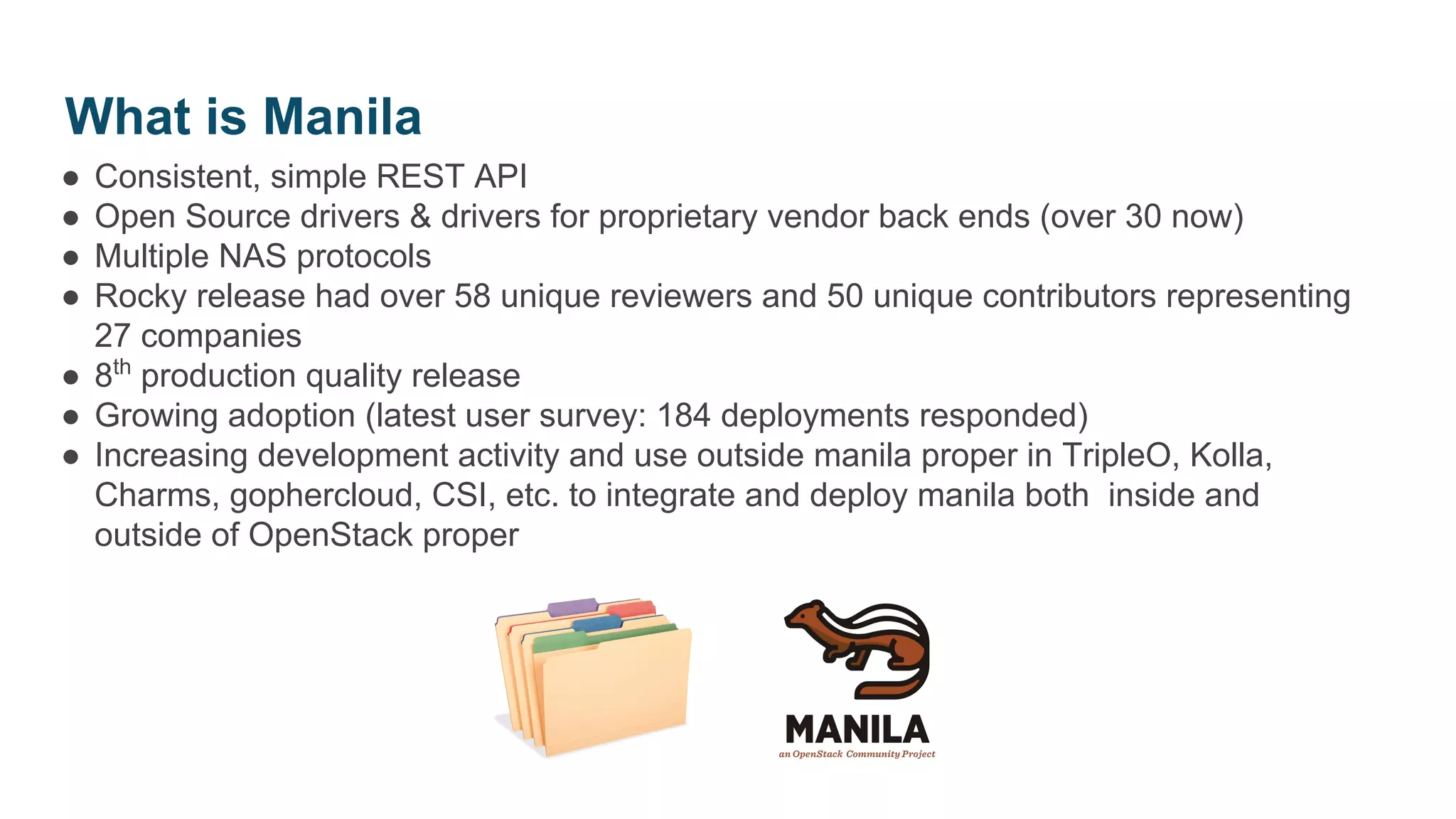 ● Consistent, simple REST API
● Open Source drivers & drivers for proprietary vendor back ends (over 30 now)
● Multiple NAS protocols
● Rocky release had over 58 unique reviewers and 50 unique contributors representing
27 companies
● 8th
production quality release
● Growing adoption (latest user survey: 184 deployments responded)
● Increasing development activity and use outside manila proper in TripleO, Kolla,
Charms, gophercloud, CSI, etc. to integrate and deploy manila both inside and
outside of OpenStack proper
What is Manila
 