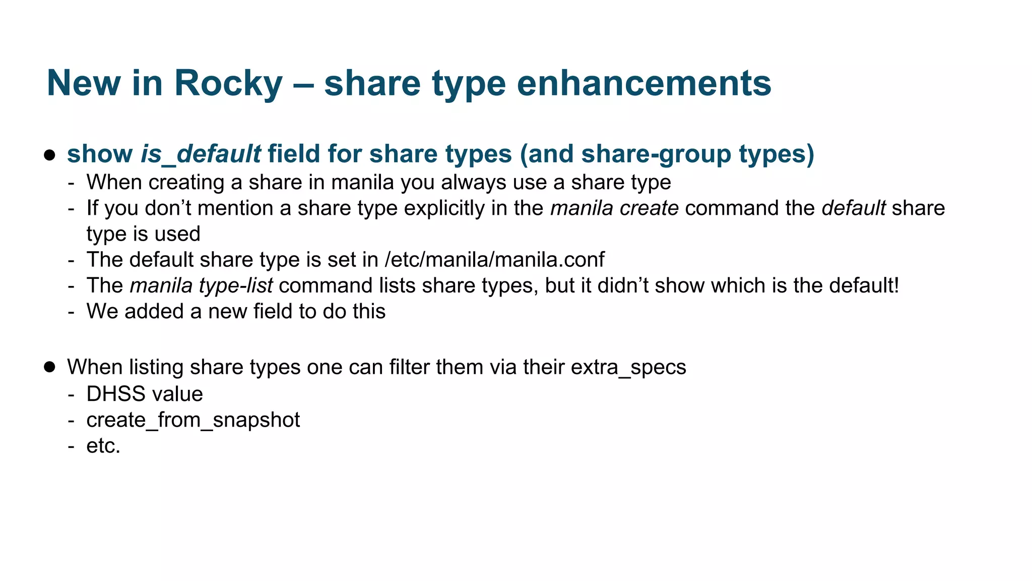 ● show is_default field for share types (and share-group types)
‐ When creating a share in manila you always use a share type
‐ If you don’t mention a share type explicitly in the manila create command the default share
type is used
‐ The default share type is set in /etc/manila/manila.conf
‐ The manila type-list command lists share types, but it didn’t show which is the default!
‐ We added a new field to do this
● When listing share types one can filter them via their extra_specs
‐ DHSS value
‐ create_from_snapshot
‐ etc.
New in Rocky – share type enhancements
 