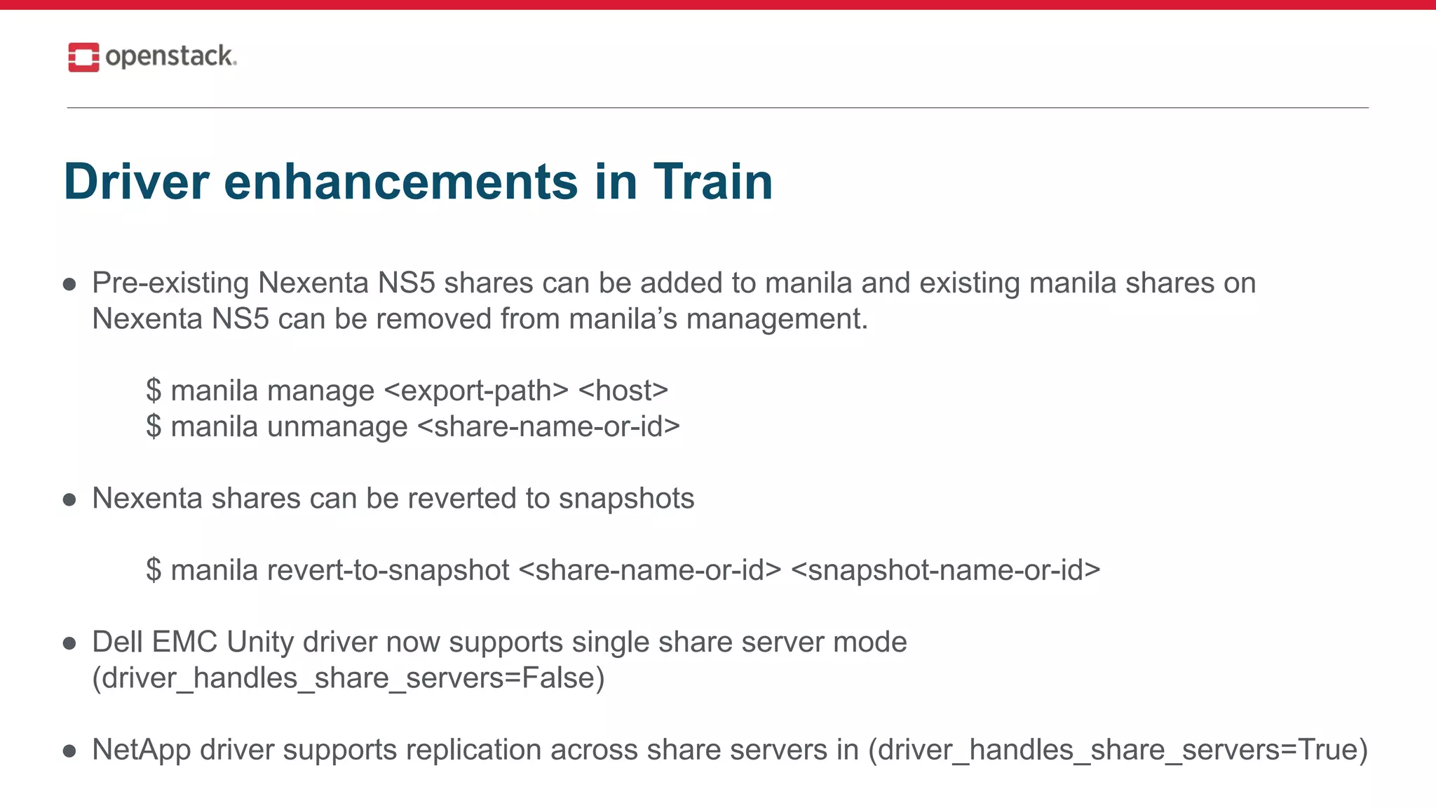 ● Pre-existing Nexenta NS5 shares can be added to manila and existing manila shares on
Nexenta NS5 can be removed from manila’s management.
$ manila manage <export-path> <host>
$ manila unmanage <share-name-or-id>
● Nexenta shares can be reverted to snapshots
$ manila revert-to-snapshot <share-name-or-id> <snapshot-name-or-id>
● Dell EMC Unity driver now supports single share server mode
(driver_handles_share_servers=False)
● NetApp driver supports replication across share servers in (driver_handles_share_servers=True)
Driver enhancements in Train
 