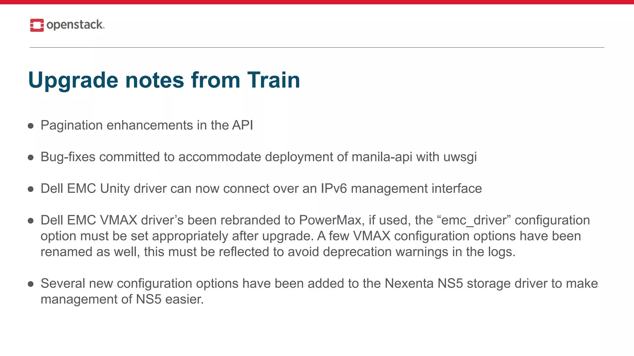 ● Pagination enhancements in the API
● Bug-fixes committed to accommodate deployment of manila-api with uwsgi
● Dell EMC Unity driver can now connect over an IPv6 management interface
● Dell EMC VMAX driver’s been rebranded to PowerMax, if used, the “emc_driver” configuration
option must be set appropriately after upgrade. A few VMAX configuration options have been
renamed as well, this must be reflected to avoid deprecation warnings in the logs.
● Several new configuration options have been added to the Nexenta NS5 storage driver to make
management of NS5 easier.
Upgrade notes from Train
 