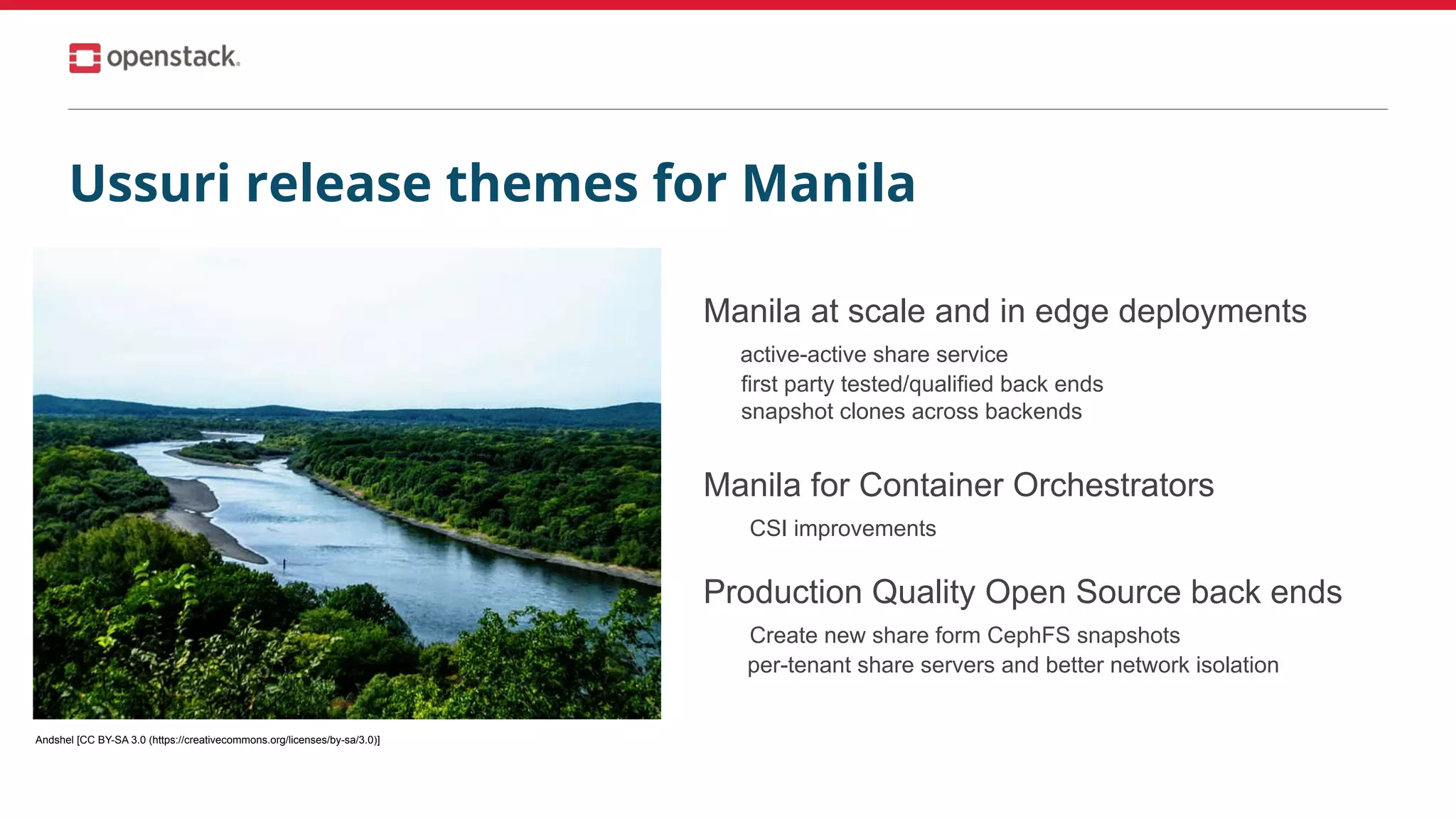 Manila at scale and in edge deployments
active-active share service
first party tested/qualified back ends
snapshot clones across backends
Manila for Container Orchestrators
CSI improvements
Production Quality Open Source back ends
Create new share form CephFS snapshots
per-tenant share servers and better network isolation
Andshel [CC BY-SA 3.0 (https://creativecommons.org/licenses/by-sa/3.0)]
Ussuri release themes for Manila
 