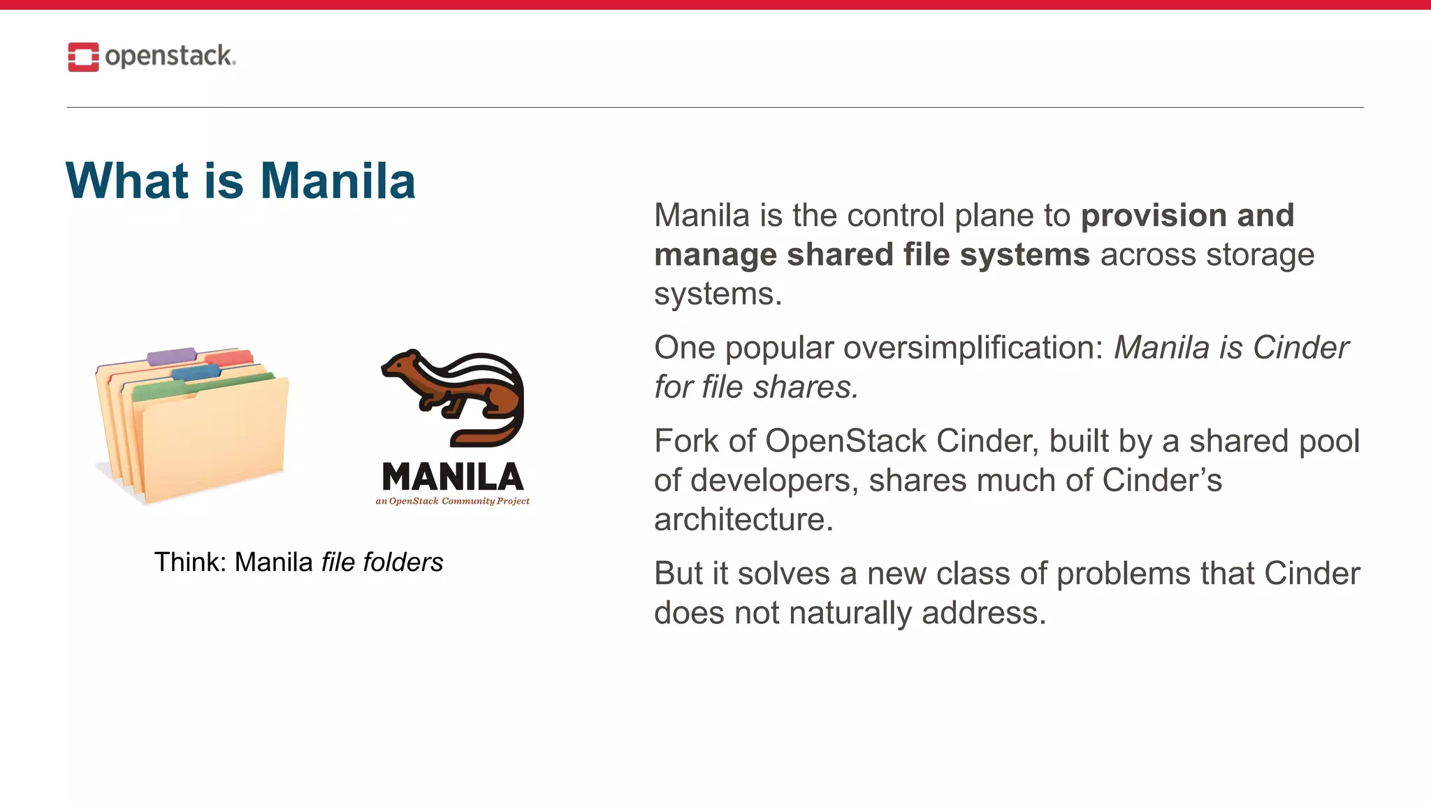 Manila is the control plane to provision and
manage shared file systems across storage
systems.
One popular oversimplification: Manila is Cinder
for file shares.
Fork of OpenStack Cinder, built by a shared pool
of developers, shares much of Cinder’s
architecture.
But it solves a new class of problems that Cinder
does not naturally address.
Think: Manila file folders
What is Manila
 