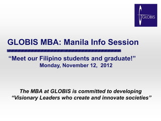 GLOBIS MBA: Manila Info Session
“Meet our Filipino students and graduate!”
          Monday, November 12, 2012



   The MBA at GLOBIS is committed to developing
“Visionary Leaders who create and innovate societies”
 