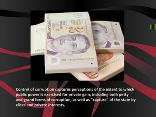 Control of corruption captures perceptions of the extent to which
public power is exercised for private gain, including both petty
and grand forms of corruption, as well as "capture" of the state by
elites and private interests.
 