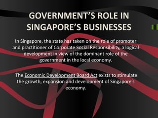 GOVERNMENT’S ROLE IN
     SINGAPORE’S BUSINESSES
In Singapore, the state has taken on the role of promoter
   and practitioner of Corporate Social Responsibility, a
 logical development in view of the dominant role of the
            government in the local economy.

The Economic Development Board Act exists to stimulate
 the growth, expansion and development of Singapore’s
                       economy.
 