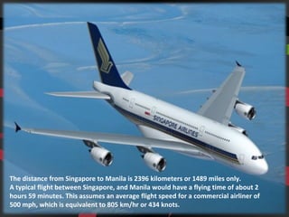 The distance from Singapore to Manila is 2396 kilometers or 1489 miles only.
A typical flight between Singapore, and Manila would have a flying time of about 2
hours 59 minutes. This assumes an average flight speed for a commercial airliner of
500 mph, which is equivalent to 805 km/hr or 434 knots.
 
