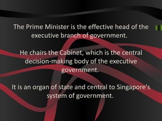 The Prime Minister is the effective head of the
      executive branch of government.

  He chairs the Cabinet, which is the central
   decision-making body of the executive
                government.

It is an organ of state and central to Singapore's
             system of government.
 