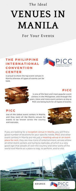 T H E P H I L I P P I N E
I N T E R N A T I O N A L
C O N V E N T I O N
C E N T E R
is proud to share the top event venues in
Manila whereas all types of events can be
held.
VENUES IN
MANILA
For Your Events
The Ideal
P I C C
is one of the best and most popular event
centers in the Philippines, and through the
years, more and more event centers as big as
PICC are being built for all types of events.
P I C C
one of the oldest event centers in Manila,
and they want all the Manila venues for
events to be known across the country
and overseas.
If you are looking for a reception venue in Manila, you will find a
good number of locations for your specific needs. PICC and other
event centers in Manila are not just a meeting venue or an event
place for rent, they are now icons of entertainment venues where
all other event centers are trying to replicate, of which is a very
good sign that people all over the country and other parts of the
world love Manila as a place to stay, to perform, and to visit.
S O U R C E :
https://www.picc.gov.ph/
 