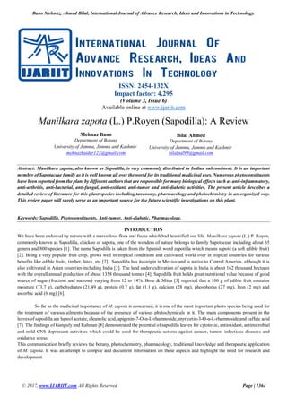 Bano Mehnaz, Ahmed Bilal, International Journal of Advance Research, Ideas and Innovations in Technology.
© 2017, www.IJARIIT.com All Rights Reserved Page | 1364
ISSN: 2454-132X
Impact factor: 4.295
(Volume 3, Issue 6)
Available online at www.ijariit.com
Manilkara zapota (L.) P.Royen (Sapodilla): A Review
Mehnaz Bano
Department of Botany
University of Jammu, Jammu and Kashmir
mehnazhaider123@gmail.com
Bilal Ahmed
Department of Botany
University of Jammu, Jammu and Kashmir
bilalpal99@gmail.com
Abstract: Manilkara zapota, also known as Sapodilla, is very commonly distributed in Indian subcontinent. It is an important
member of Sapotaceae family as it is well known all over the world for its traditional medicinal uses. Numerous phytoconstituents
have been reported from the plant by different authors that are responsible for many biological effects such as anti-inflammatory,
anti-arthritis, anti-bacterial, anti-fungal, anti-oxidant, anti-tumor and anti-diabetic activities. The present article describes a
detailed review of literature for this plant species including taxonomy, pharmacology and photochemistry in an organized way.
This review paper will surely serve as an important source for the future scientific investigations on this plant.
Keywords: Sapodilla, Phytoconstituents, Anti-tumor, Anti-diabetic, Pharmacology.
INTRODUCTION
We have been endowed by nature with a marvellous flora and fauna which had beautified our life. Manilkara zapota (L.) P. Royen,
commonly known as Sapodilla, chickoo or sapota, one of the wonders of nature belongs to family Sapotaceae including about 65
genera and 800 species [1]. The name Sapodilla is taken from the Spanish word zapotilla which means sapote (a soft edible fruit)
[2]. Being a very popular fruit crop, grows well in tropical conditions and cultivated world over in tropical countries for various
benefits like edible fruits, timber, latex, etc [2]. Sapodilla has its origin in Mexico and is native to Central America, although it is
also cultivated in Asian countries including India [3]. The land under cultivation of sapota in India is about 162 thousand hectares
with the overall annual production of about 1358 thousand tonnes [4]. Sapodilla fruit holds great nutritional value because of good
source of sugar (fructose and sucrose) varying from 12 to 14%. Bose & Mitra [5] reported that a 100 g of edible fruit contains
moisture (73.7 g), carbohydrates (21.49 g), protein (0.7 g), fat (1.1 g), calcium (28 mg), phosphorus (27 mg), Iron (2 mg) and
ascorbic acid (6 mg) [6].
So far as the medicinal importance of M. zapota is concerned, it is one of the most important plants species being used for
the treatment of various ailments because of the presence of various phytochemicals in it. The main components present in the
leaves of sapodilla are lupeol acetate, oleanolic acid, apigenin-7-O-α-L-rhamnoside, myricetin-3-O-α-L-rhamnoside and caffeic acid
[7]. The findings of Ganguly and Rahman [8] demonstrated the potential of sapodilla leaves for cytotoxic, antioxidant, antimicrobial
and mild CNS depressant activities which could be used for therapeutic actions against cancer, tumor, infectious diseases and
oxidative stress.
This communication briefly reviews the botany, photochemistry, pharmacology, traditional knowledge and therapeutic application
of M. zapota. It was an attempt to compile and document information on these aspects and highlight the need for research and
development.
 