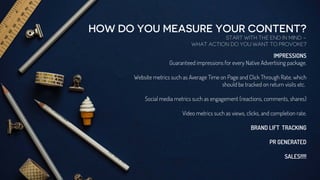 HOW DO YOU MEASURE YOUR CONTENT?
START WITH THE END IN MIND –
WHAT ACTION DO YOU WANT TO PROVOKE?
IMPRESSIONS
Guaranteed impressions for every Native Advertising package.
Website metrics such as Average Time on Page and Click Through Rate, which
should be tracked on return visits etc.
Social media metrics such as engagement (reactions, comments, shares)
Video metrics such as views, clicks, and completion rate.
BRAND LIFT TRACKING
PR GENERATED
SALES!!!!!
 
