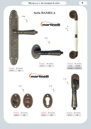 Manillas y Accesorios Latón 9 
248 
40 
Código Aca bado 
70776 AF 
Serie DANIELA 
60 
40 
Código Aca bado 
70777 AF 
65 
31 
205 
Código Aca bado 
70778 AF 
Código Aca bado 
02109 AF+P6 
62744 LP+P1 
60 
40 
Código Aca bado 
03251 AF 
Código Aca bado 
03835 AF 
60 
40 
 