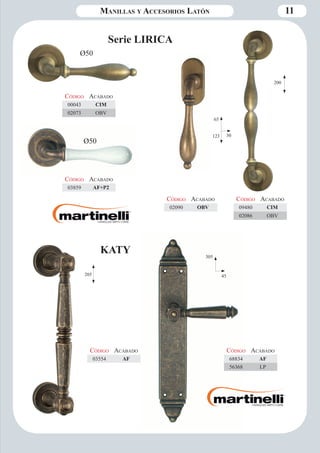 Manillas y Accesorios Latón 11 
Serie LIRICA 
Ø50 
Código Aca bado 
00043 CIM 
02073 OBV 
Ø50 
Código Aca bado 
03859 AF+P2 
30 
65 
123 
Código Aca bado 
02090 OBV 
200 
305 
45 
Código Aca bado 
68834 AF 
56368 LP 
KATY 
Código Aca bado 
03554 AF 
205 
Código Aca bado 
09480 CIM 
02086 OBV 
 