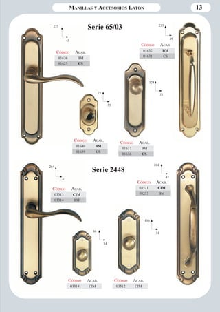 Manillas y Accesorios Latón 13 
255 Serie 65/03 
45 
75 
33 
124 
33 
255 
45 
Código Aca b. 
01626 BM 
01625 CS 
Código Aca b. 
01640 BM 
01639 CS 
Código Aca b. 
01637 BM 
01636 CS 
Código Aca b. 
01632 BM 
01631 CS 
Serie 2448 264 
47 
86 
34 
130 
34 
264 
47 
Código Aca b. 
03313 CIM 
03314 BM 
Código Aca b. 
03514 CIM 
Código Aca b. 
03512 CIM 
Código Aca b. 
03511 CIM 
58233 BM 
 