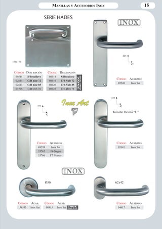 Manillas y Accesorios Inox 15 
SERIE HADES 
Ø50 62x42 
170x170 
Código Descripción 
69541 S/Bocallave 
02814 C/B Yale 72 
02813 C/B Yale 85 
03705 C/B Ø16 78 
225 
42 
Código Aca bado 
69540 Inox Sat 
Tornillo Oculto “U” 
Código Aca bado 
03141 Inox Sat 
Código Aca bado 
69539 Inox Sat 
55765 F6 Negro 
55766 F7 Blanco 
Código Aca bado 
04617 Inox Sat 
Código Aca b. 
56553 Inox Sat 
225 
225 42 
42 
Código Descripción 
08918 S/Bocallave 
08919 C/B Yale 72 
08920 C/B Yale 85 
08925 C/B Ø16 78 
Código Aca b. 
08915 Inox Sat 
 