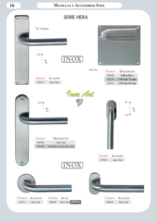 16 Manillas y Accesorios Inox 
170x170 
SERIE HERA 
“L” Curva 
Código Descripción 
69538 S/Bocallave 
03239 C/B Yale 72 mm 
03331 C/B Yale 85 mm 
Código Aca bado 
69537 Inox Sat 
Código Descripción 
69536 Inox Sat 
03140 Tornillo Oculto Inox Sat 
Código Aca bado 
67853 Inox Sat 
Código Aca bado 
04616 Inox Sat 
Código Aca bado 
56551 Inox Sat 
225 
44 
225 
44 
65 
29 
123 
Código Aca b. 
08916 Inox Sat 
 