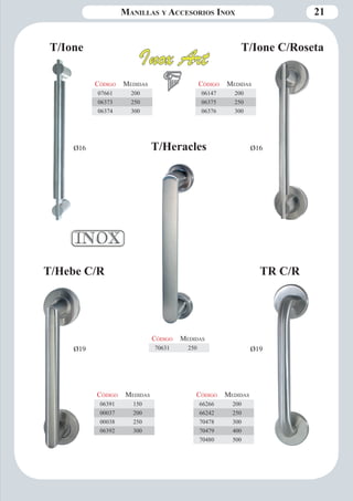 Manillas y Accesorios Inox 21 
Código Medidas 
70631 250 
T/Heracles 
T/Hebe C/R TR C/R 
Código Medidas 
66266 200 
66242 250 
70478 300 
70479 400 
70480 500 
Código Medidas 
06391 150 
00037 200 
00038 250 
06392 300 
Ø19 Ø19 
T/Ione T/Ione C/Roseta 
Código Medidas 
06147 200 
06375 250 
06376 300 
Código Medidas 
07661 200 
06373 250 
06374 300 
Ø16 Ø16 
 