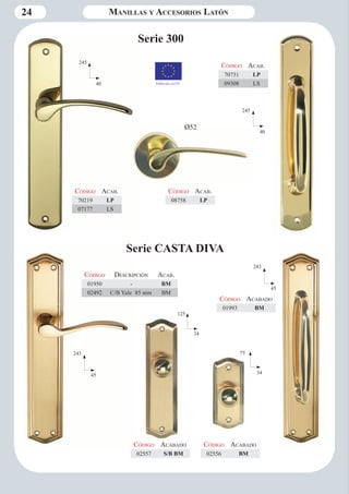 24 
Serie 300 
245 
40 
245 
40 
Código Aca b. 
70219 LP 
07177 LS 
Código Aca b. 
70731 LP 
09308 LS 
Código Aca b. 
08758 LP 
Serie CASTA DIVA 
243 
45 
75 
34 
125 
34 
Código Descripción Aca b. 
01950 - BM 
02492 C/B Yale 85 mm BM 
Código Aca bado 
02557 S/B BM 
Código Aca bado 
02556 BM 
243 
45 
Código Aca bado 
01993 BM 
Fabricado en CE 
Ø52 
Manillas y Accesorios Latón 
 