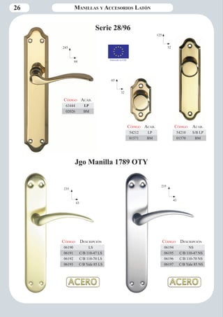 26 
Serie 28/96 
245 
44 
65 
32 
125 
32 
Código Aca b. 
63444 LP 
02026 BM 
Código Aca b. 
54212 LP 
01571 BM 
Código Aca b. 
54210 S/B LP 
01570 BM 
235 
43 
Código Descripción 
06190 LS 
06191 C/B 110-47 LS 
06192 C/B 110-70 LS 
06193 C/B Yale 85 LS 
235 
43 
Código Descripción 
06194 NS 
06195 C/B 110-47 NS 
06196 C/B 110-70 NS 
06197 C/B Yale 85 NS 
Jgo Manilla 1789 OTY 
Manillas y Accesorios Latón 
Fabricado en CEE 
 