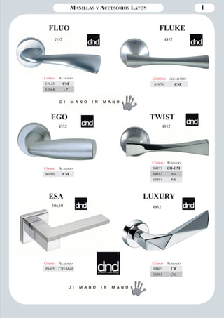 Manillas y Accesorios Latón 1 
FLUO 
Ø52 
Código Aca bado 
67643 CM 
67644 LP 
TWIST 
Ø52 
Código Aca bado 
04373 CR-CM 
04383 BM 
04384 NS 
ESA LUXURY 
Ø52 
Código Aca bado 
09405 CR+Mad 
Código Aca bado 
09402 CR 
06981 CM 
Código Aca bado 
05976 CM 
FLUKE 
Ø52 
Código Aca bado 
06980 CM 
EGO 
Ø52 
50x50 
 