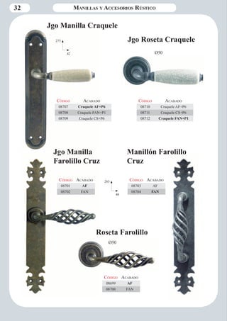 32 Manillas y Accesorios Rústico 
Código Aca bado 
08710 Craquele AF+P6 
08711 Craquele CS+P6 
08712 Craquele FAN+P1 
Código Aca bado 
08707 Craquele AF+P6 
08708 Craquele FAN+P1 
08709 Craquele CS+P6 
Jgo Manilla Craquele 
275 
42 Ø50 
Jgo Manilla 
Farolillo Cruz 
Código Aca bado 
08701 AF 
08702 FAN 
285 
40 
Código Aca bado 
08703 AF 
08704 FAN 
Código Aca bado 
08699 AF 
08700 FAN 
Manillón Farolillo 
Cruz 
Roseta Farolillo 
Ø50 
Jgo Roseta Craquele 
 