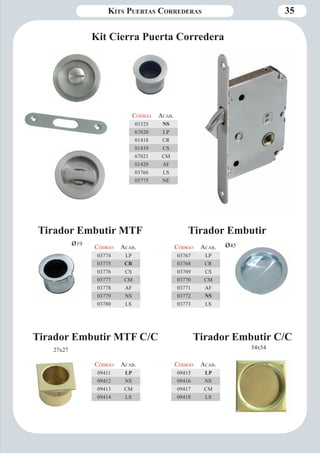 Kits Puertas Correderas 35 
Código Aca b. 
03325 NS 
67020 LP 
01418 CR 
01419 CS 
67021 CM 
01420 AF 
03766 LS 
05775 NE 
Código Aca b. 
03767 LP 
03768 CR 
03769 CS 
03770 CM 
03771 AF 
03772 NS 
03773 LS 
Código Aca b. 
03774 LP 
03775 CR 
03776 CS 
03777 CM 
03778 AF 
03779 NS 
03780 LS 
Tirador Embutir MTF Tirador Embutir 
Tirador Embutir MTF C/C Tirador Embutir C/C 
Código Aca b. 
09415 LP 
09416 NS 
09417 CM 
09418 LS 
54x54 
Código Aca b. 
09411 LP 
09412 NS 
09413 CM 
09414 LS 
27x27 
ø19 ø45 
Kit Cierra Puerta Corredera 
 
