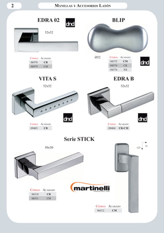 2 Manillas y Accesorios Latón 
Serie STICK 
Código Aca bado 
06510 CR 
06511 CM 
Código Aca bado 
06512 CM 
BLIP 
Código Aca bado 
04375 CM 
04374 CR 
04376 NS 
Ø52 
Código Aca bado 
09403 CR 
VITA S 
52x52 
Código Aca bado 
09404 CR-CM 
EDRA B 
52x52 
52x52 
Código Aca bado 
06978 CR 
06979 CM 
EDRA 02 
50x50 31 
125 
 