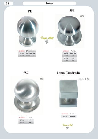 38 Pomos 
PE 
ø75 
759 
Código Aca b. 
02288 LP 
02289 NS 
Código Descripción 
69546 Ø60 Inox Sat 
00145 Ø70 Inox Sat 
580 
Código Aca b. 
00034 Inox Sat 
63303 LP 
02878 LS 
67391 NS 
ø70 
Código Aca b. 
09189 Inox Sat 
Pomo Cuadrado 
60x60; H=75 
 