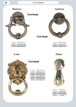 40 Llamadores 
Barocco América 
León 
Código Descripción 
68820 130mm AF 
61055 130mm LP 
Código Descripción 
62337 150x90mm LP 
56385 190x110mm AF 
56384 190x110mm LP 
56357 240x140mm AF 
56360 240x140mm LP 
Código Descripción 
56392 150x150mm AF 
56359 150x150mm LP 
Mano 
Código Descrip. 
11547 140mm LP 
05396 140mm Patina 
00284 Rustik 
 