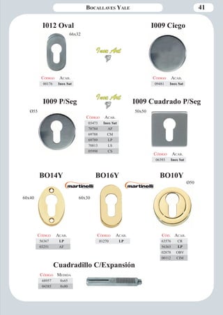 Bocallaves Yale 41 
Ø55 50x50 
I009 P/Seg 
I009 Ciego 
I009 Cuadrado P/Seg 
Código Aca b. 
03473 Inox Sat 
70784 AF 
69788 CM 
69789 LP 
70813 LS 
05998 CS 
Código Aca b. 
09481 Inox Sat 
Código Aca b. 
06393 Inox Sat 
BO10Y 
Ø50 
Cód. Aca b. 
63576 CR 
56363 LP 
02078 OBV 
00112 CIM 
Código Aca b. 
00176 Inox Sat 
I012 Oval 
Cuadradillo C/Expansión 
Código Medida 
68957 8x65 
04385 8x80 
66x32 
Código Aca b. 
56367 LP 
03251 AF 
BO14Y BO16Y 
Código Aca b. 
01270 LP 
60x40 60x30 
 