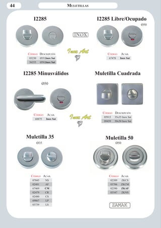 44 Muletillas 
I2285 I2285 Libre/Ocupado 
I2285 Minusválidos 
Ø50 
Ø50 
Código Descripción 
03230 Ø35;Inox Sat 
56555 Ø50;Inox Sat 
Código Aca b. 
67478 Inox Sat 
Código Aca b. 
68875 Inox Sat 
Muletilla 35 
Ø35 
Código Aca b. 
07045 NS 
02481 AF 
67469 CM 
02479 CR 
02480 CS 
69867 LP 
03739 LS 
Ø50 
Código Aca b. 
02389 ZKCS 
03706 ZKCM 
02390 ZKAF 
03347 ZKNS 
Código Descripción 
05915 35x35 Inox Sat 
09459 50x50 Inox Sat 
Muletilla 50 
Muletilla Cuadrada 
Ø35 
 