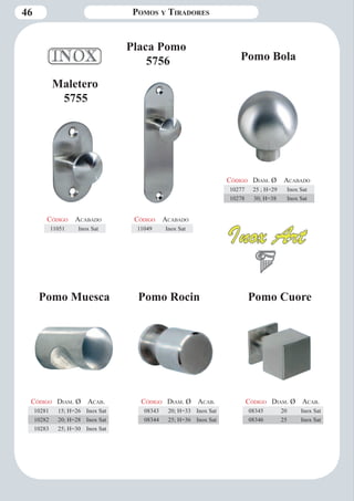 46 Pomos y Tiradores 
Código Aca bado 
11051 Inox Sat 
Código Aca bado 
11049 Inox Sat 
Maletero 
5755 
Placa Pomo 
5756 Pomo Bola 
Código Diam . Ø Aca bado 
10277 25 ; H=29 Inox Sat 
10278 30; H=38 Inox Sat 
Pomo Muesca Pomo Rocin Pomo Cuore 
Código Diam . Ø Aca b. 
10281 15; H=26 Inox Sat 
10282 20; H=28 Inox Sat 
10283 25; H=30 Inox Sat 
Código Diam . Ø Aca b. 
08343 20; H=33 Inox Sat 
08344 25; H=36 Inox Sat 
Código Diam . Ø Aca b. 
08345 20 Inox Sat 
08346 25 Inox Sat 
 