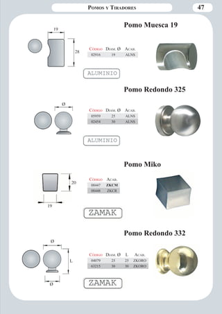 Pomos y Tiradores 47 
Pomo Muesca 19 
Código Diam . Ø Aca b. 
02916 19 ALNS 
Código Aca b. 
08447 ZKCM 
08448 ZKCR 
19 
28 
Pomo Miko 
Código Diam . Ø L Aca b. 
04079 25 25 ZKORO 
63215 30 30 ZKORO 
Pomo Redondo 332 
Ø 
Ø 
L 
Pomo Redondo 325 
Código Diam . Ø Aca b. 
05959 25 ALNS 
02454 30 ALNS 
Ø 
20 
19 
 