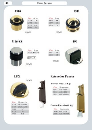 48 
Retenedor Puerta 
Cód. Descripción 
62372 Mod. 241 NE 
56142 Mod. 242 PL 
56143 Mod. 243 ORO 
1510 1511 
7116-SS 190 
LUX 
Cód. Aca b. 
65778 LP 
65779 CR 
65780 CM 
Cód. Aca b. 
02420 Inox Sat 
Cód. Aca b. 
69887 LP 
69888 CR 
Cód. Descrpción 
61734 CR; Goma BL 
61735 CM; Goma BL 
58380 LP 
61733 NE 
07058 PVD 
Cód. Aca b. 
65774 LP 
65775 CR 
65776 CM 
05657 NS 
Topes Puertas 
Cód. Descripción 
56144 Mod. 245 PL 
56145 Mod. 246 ORO 
Puertas Paso (25 Kg) 
Puertas Entrada (40 Kg) 
Ø20x27 Ø25x27 
Ø25x30 
Ø30x25 
Ø45x25 
 