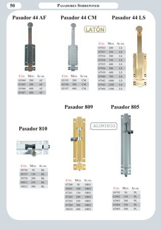 50 
Pasador 44 LS 
Cód. Med. Aca b. 
01944 200 AF 
01945 300 AF 
01946 400 AF 
01947 600 AF 
Cód. Med. Aca b. 
07933 200 LS 
07937 250 LS 
07934 300 LS 
07938 350 LS 
07935 400 LS 
07936 500 LS 
07939 600 LS 
07940 700 LS 
07942 1000 LS 
07943 1200 LS 
07944 1500 LS 
Cód. Med. Aca b. 
02195 200 CM 
02196 300 CM 
02197 400 CM 
Pasador 805 
Cód. Med. Aca b. 
69793 50 PL 
62982 150 PL 
62983 200 PL 
62984 250 PL 
62985 300 PL 
Cód. Med. Aca b. 
07200 50 ORO 
58981 100 ORO 
07201 150 ORO 
07202 200 ORO 
07203 250 ORO 
07204 300 ORO 
50810 400 ORO 
Cód. Med. Aca b. 
50756 50 BL 
50757 150 BL 
50758 200 BL 
50811 250 BL 
50812 300 BL 
Pasador 44 AF Pasador 44 CM 
Pasador 809 
Pasador 810 
Pasadores Sobreponer 
 