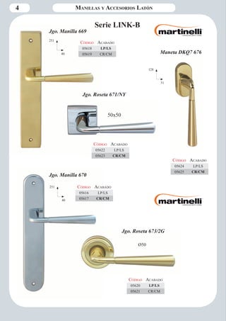 4 Manillas y Accesorios Latón 
Serie LINK-B 
251 
40 
128 
31 
Código Aca bado 
05618 LP/LS 
05619 CR/CM 
Jgo. Manilla 669 
Jgo. Roseta 671/NY 
Ø50 
Jgo. Roseta 673/2G 
Jgo. Manilla 670 
251 
40 
Código Aca bado 
05616 LP/LS 
05617 CR/CM 
Maneta DKQ7 676 
Código Aca bado 
05624 LP/LS 
05625 CR/CM 
Código Aca bado 
05622 LP/LS 
05623 CR/CM 
50x50 
Código Aca bado 
05620 LP/LS 
05621 CR/CM 
 