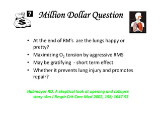 Million Dollar Question
• At the end of RM’s are the lungs happy or
pretty?
• Maximizing O2 tension by aggressive RMS
• May be gratifying - short term effect
• Whether it prevents lung injury and promotes
repair?
Hubmayor RD, A skeptical look at opening and collapse
story :Am J Respir Crit Care Med 2002, 156; 1647-53
 