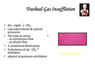 Tracheal-Gas Insufflation
• ALI , rapid  CO2
• Low tidal volume & cyclical
pressures
• TGI tube at carina
- as continuous flow
- as phasic flow
•  anatomical dead space
• Turbulence at tip CO2 
limitation
• adjunct to pressure ventilation
TGI CATHETER
 