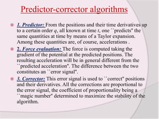 Predictor-corrector algorithms1. Predictor: From the positions and their time derivatives up to a certain order q, all known at time t, one ``predicts'' the same quantities at time by means of a Taylor expansion. Among these quantities are, of course, accelerations .2. Force evaluation: The force is computed taking the gradient of the potential at the predicted positions. The resulting acceleration will be in general different from the ``predicted acceleration''. The difference between the two constitutes an ``error signal''. 3. Corrector: This error signal is used to ``correct'' positions and their derivatives. All the corrections are proportional to the error signal, the coefficient of proportionality being a ``magic number'' determined to maximize the stability of the algorithm. 