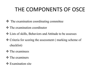 THE COMPONENTS OF OSCE
 The examination coordinating committee
 The examination coordinator
 Lists of skills, Behaviors and Attitude to be assesses
 Criteria for scoring the assessment ( marking scheme of
checklist)
 The examinees
 The examiners
 Examination site
 