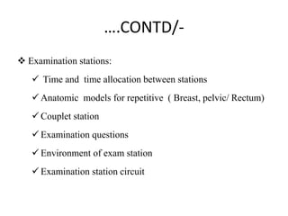 ….CONTD/-
 Examination stations:
 Time and time allocation between stations
 Anatomic models for repetitive ( Breast, pelvic/ Rectum)
 Couplet station
 Examination questions
 Environment of exam station
 Examination station circuit
 