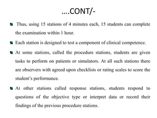 ….CONT/-
Thus, using 15 stations of 4 minutes each, 15 students can complete
the examination within 1 hour.
Each station is designed to test a component of clinical competence.
At some stations, called the procedure stations, students are given
tasks to perform on patients or simulators. At all such stations there
are observers with agreed upon checklists or rating scales to score the
student’s performance.
At other stations called response stations, students respond to
questions of the objective type or interpret data or record their
findings of the previous procedure stations.
 