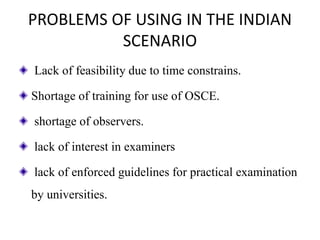 PROBLEMS OF USING IN THE INDIAN
SCENARIO
Lack of feasibility due to time constrains.
Shortage of training for use of OSCE.
shortage of observers.
lack of interest in examiners
lack of enforced guidelines for practical examination
by universities.
 