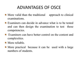 ADVANTAGES OF OSCE
More valid than the traditional approach to clinical
examinations.
Examiners can decide in advance what is to be tested
and can then design the examination to test these
competencies.
Examiners can have better control on the content and
complexities.
More reliable.
More practical because it can be used with a large
numbers of students.
 