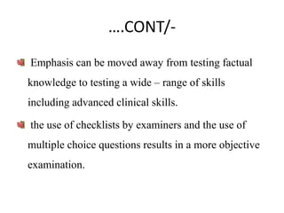 ….CONT/-
Emphasis can be moved away from testing factual
knowledge to testing a wide – range of skills
including advanced clinical skills.
the use of checklists by examiners and the use of
multiple choice questions results in a more objective
examination.
 