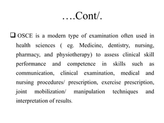 ….Cont/.
 OSCE is a modern type of examination often used in
health sciences ( eg. Medicine, dentistry, nursing,
pharmacy, and physiotherapy) to assess clinical skill
performance and competence in skills such as
communication, clinical examination, medical and
nursing procedures/ prescription, exercise prescription,
joint mobilization/ manipulation techniques and
interpretation of results.
 