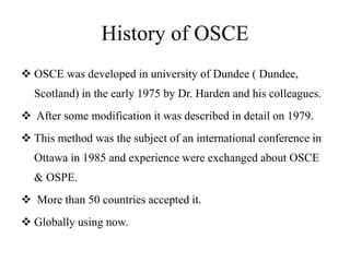 History of OSCE
 OSCE was developed in university of Dundee ( Dundee,
Scotland) in the early 1975 by Dr. Harden and his colleagues.
 After some modification it was described in detail on 1979.
 This method was the subject of an international conference in
Ottawa in 1985 and experience were exchanged about OSCE
& OSPE.
 More than 50 countries accepted it.
 Globally using now.
 