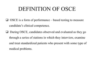 DEFINITION OF OSCE
 OSCE is a form of performance – based testing to measure
candidate’s clinical competence.
 During OSCE, candidates observed and evaluated as they go
through a series of stations in which they interview, examine
and treat standardized patients who present with some type of
medical problems.
 