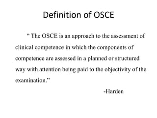 Definition of OSCE
“ The OSCE is an approach to the assessment of
clinical competence in which the components of
competence are assessed in a planned or structured
way with attention being paid to the objectivity of the
examination.”
-Harden
 